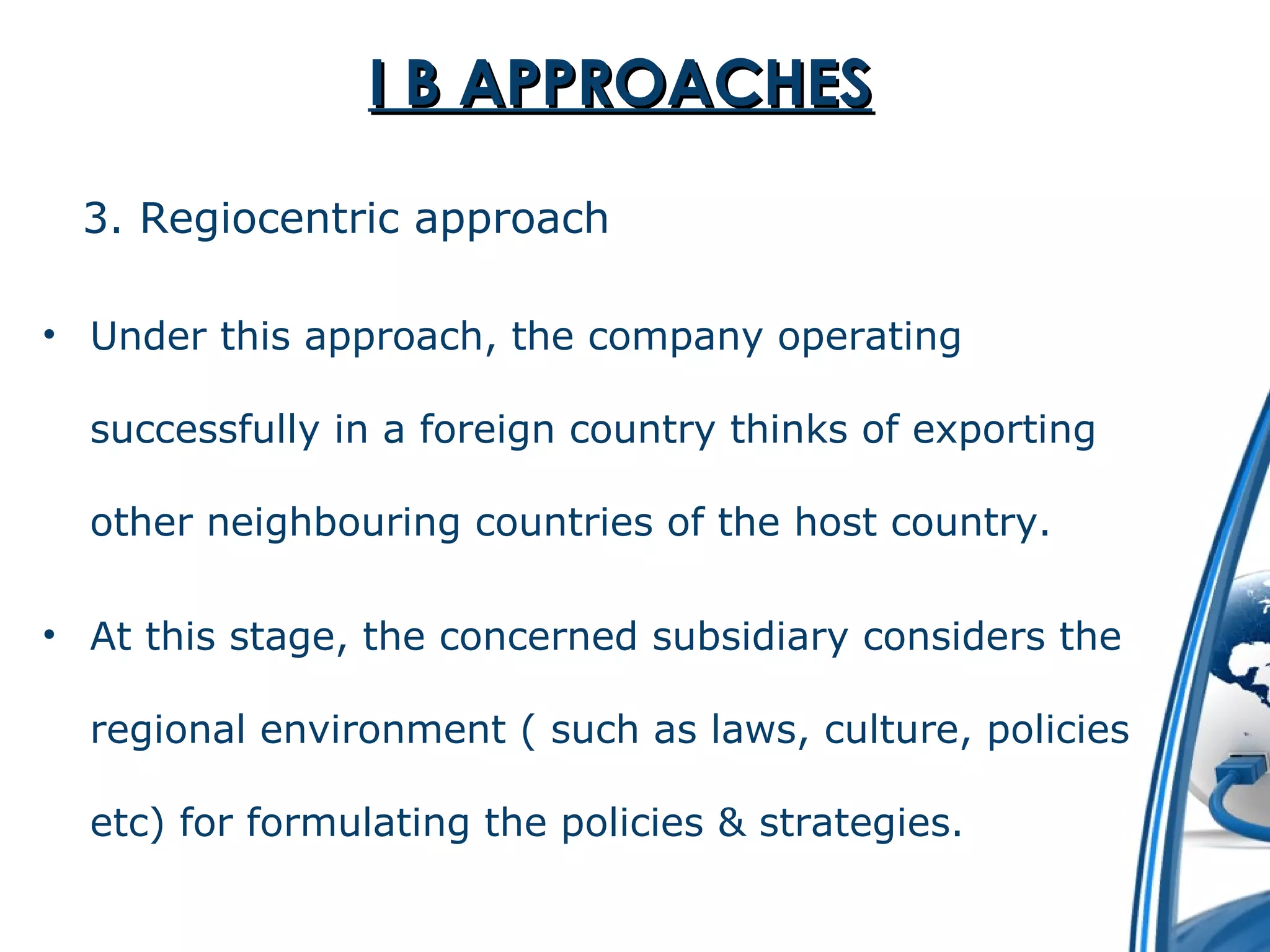 II BB AAPPPPRROOAACCHHEESS 
3. Regiocentric approach 
• Under this approach, the company operating 
successfully in a foreign country thinks of exporting 
other neighbouring countries of the host country. 
• At this stage, the concerned subsidiary considers the 
regional environment ( such as laws, culture, policies 
etc) for formulating the policies & strategies. 
 