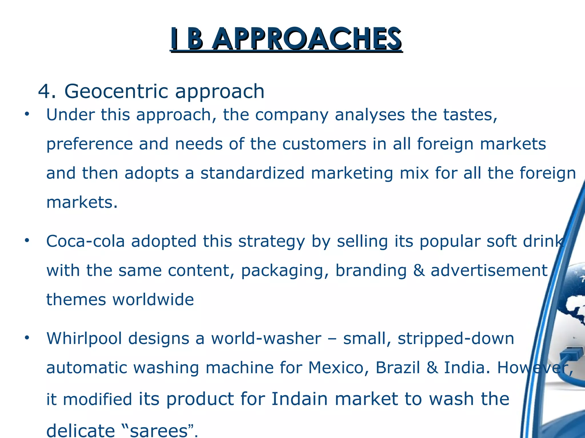 II BB AAPPPPRROOAACCHHEESS 
4. Geocentric approach 
• Under this approach, the company analyses the tastes, 
preference and needs of the customers in all foreign markets 
and then adopts a standardized marketing mix for all the foreign 
markets. 
• Coca-cola adopted this strategy by selling its popular soft drink 
with the same content, packaging, branding & advertisement 
themes worldwide 
• Whirlpool designs a world-washer – small, stripped-down 
automatic washing machine for Mexico, Brazil & India. However, 
it modified its product for Indain market to wash the 
delicate “sarees”. 
 
