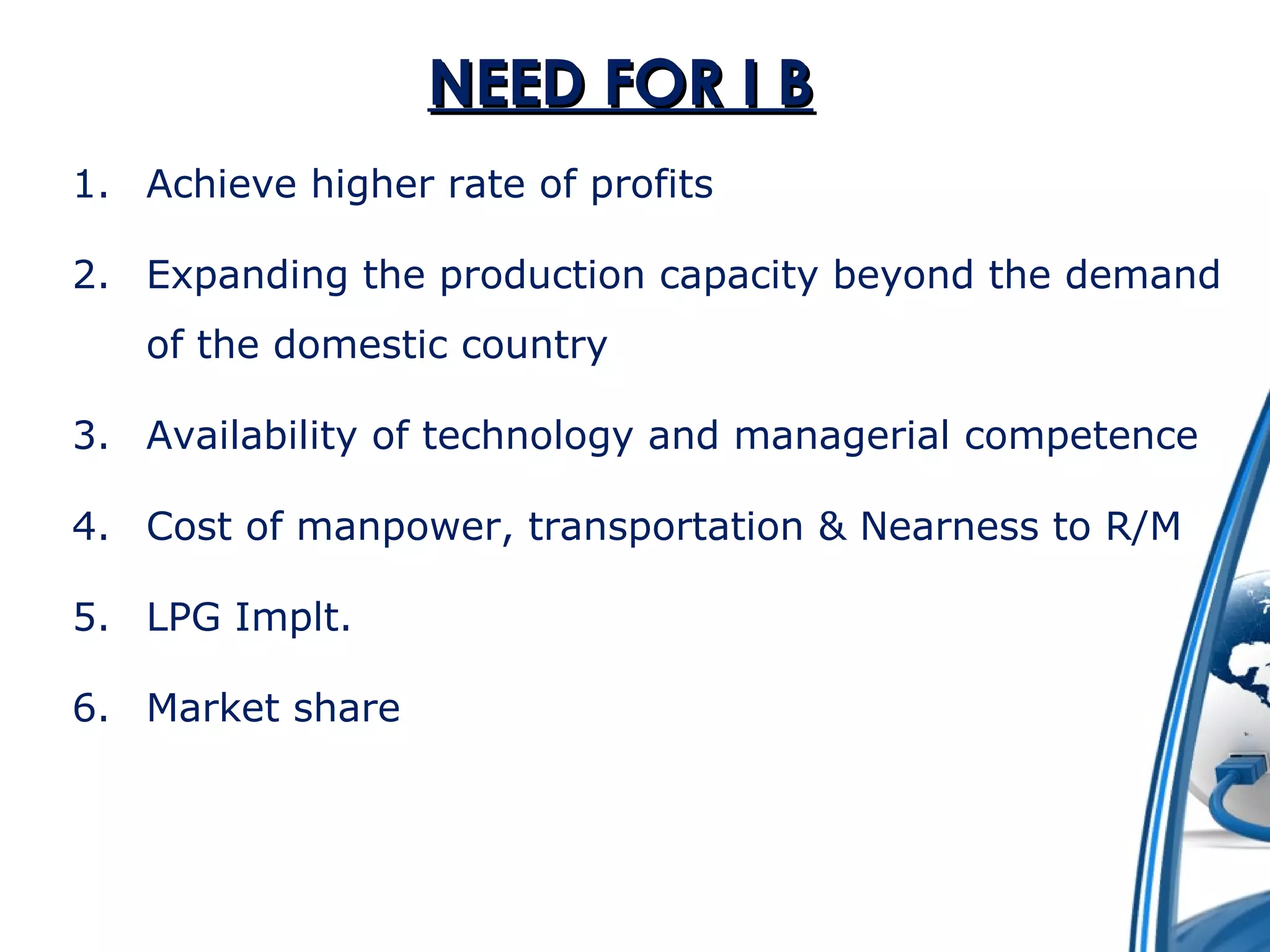 NNEEEEDD FFOORR II BB 
1. Achieve higher rate of profits 
2. Expanding the production capacity beyond the demand 
of the domestic country 
3. Availability of technology and managerial competence 
4. Cost of manpower, transportation & Nearness to R/M 
5. LPG Implt. 
6. Market share 
 