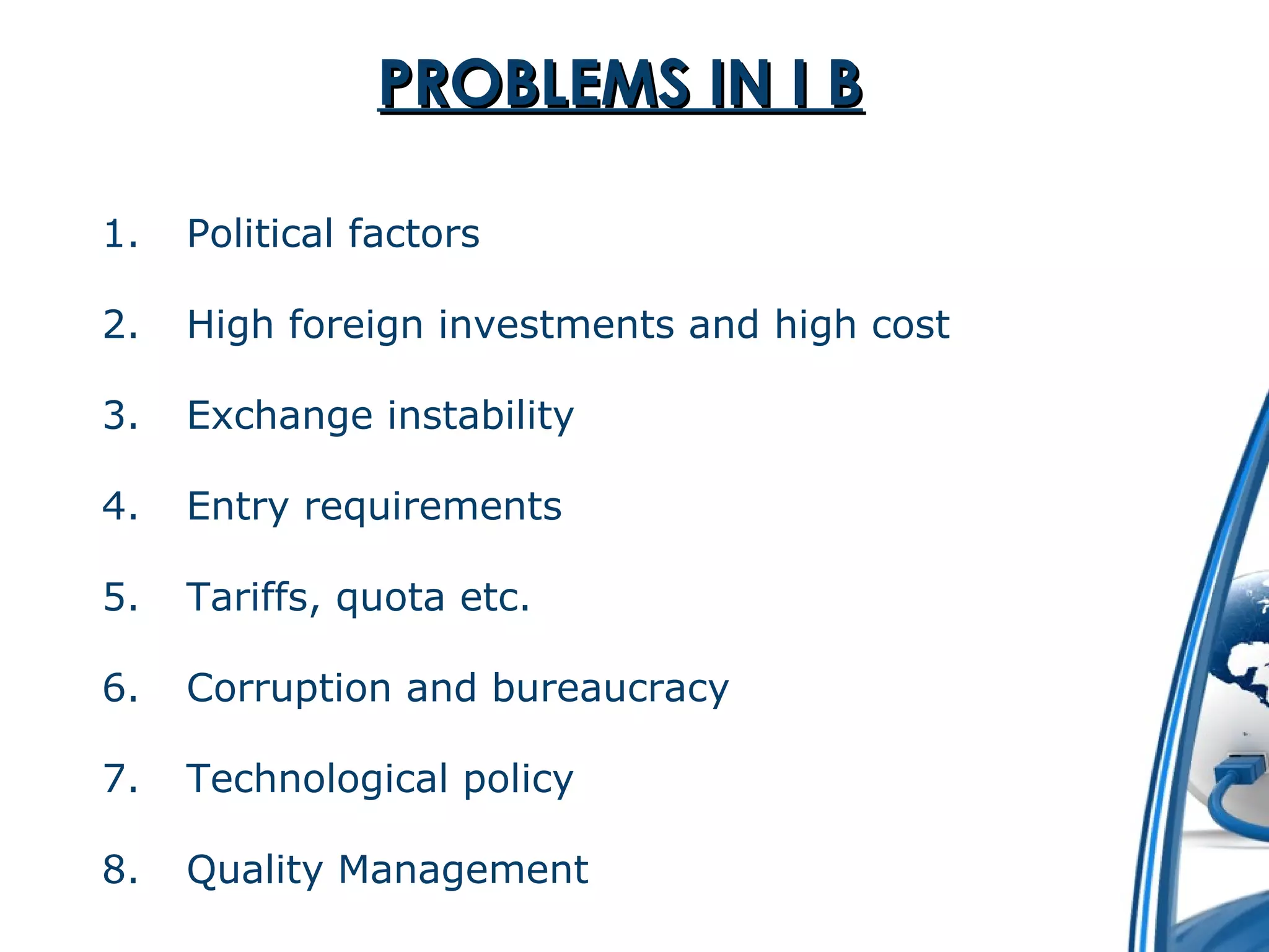 PPRROOBBLLEEMMSS IINN II BB 
1. Political factors 
2. High foreign investments and high cost 
3. Exchange instability 
4. Entry requirements 
5. Tariffs, quota etc. 
6. Corruption and bureaucracy 
7. Technological policy 
8. Quality Management 
 