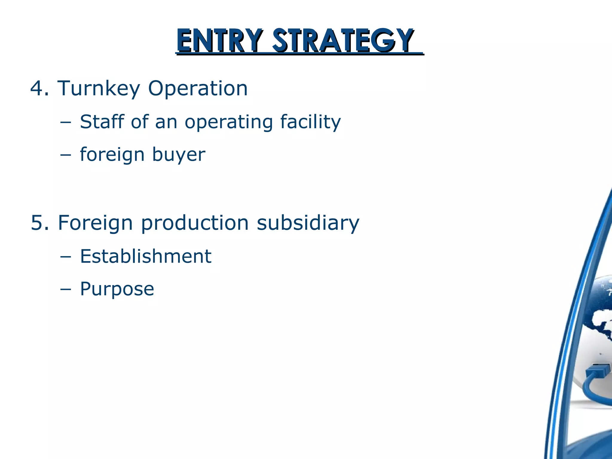 EENNTTRRYY SSTTRRAATTEEGGYY 
4. Turnkey Operation 
– Staff of an operating facility 
– foreign buyer 
5. Foreign production subsidiary 
– Establishment 
– Purpose 
 