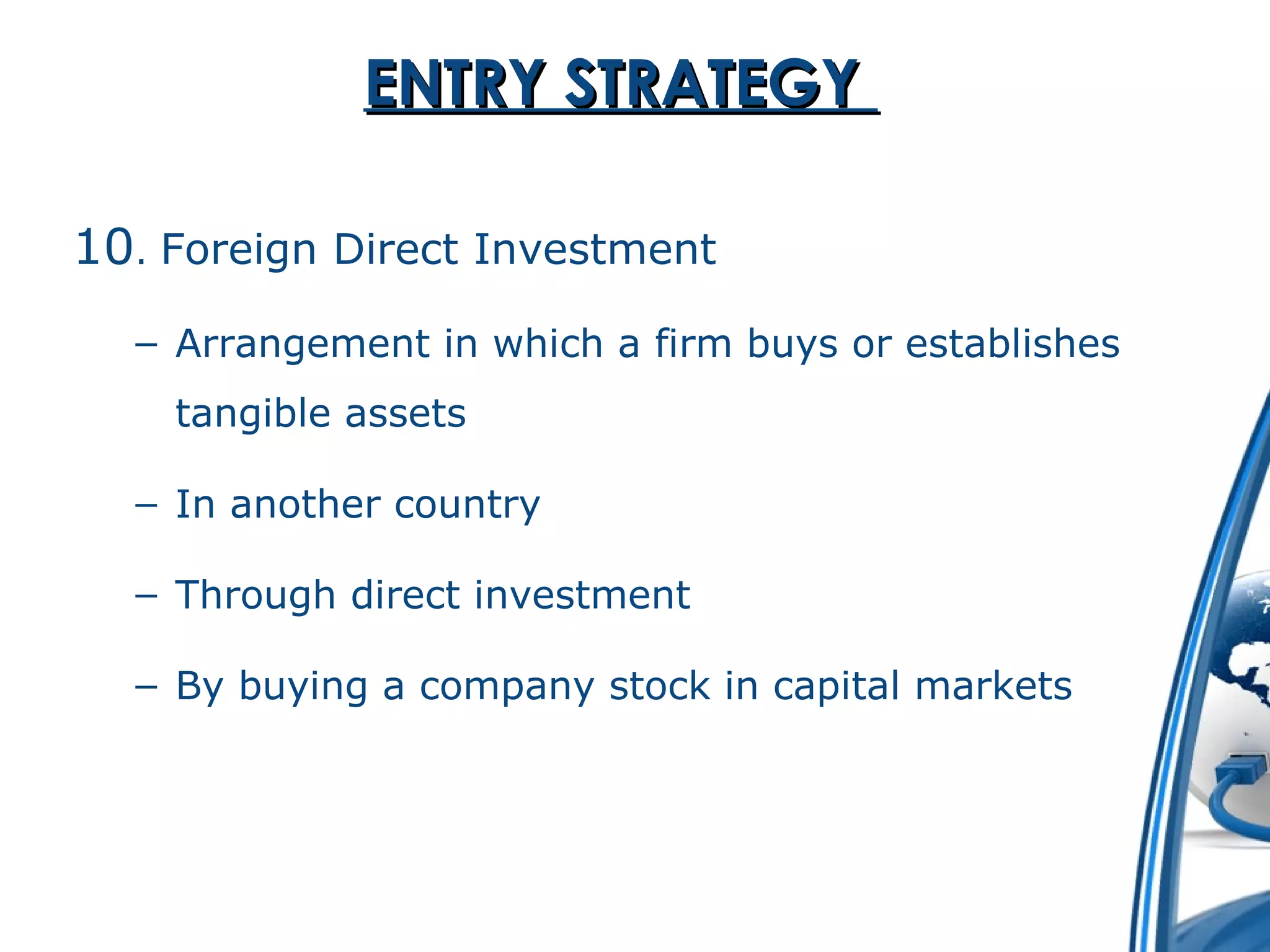 EENNTTRRYY SSTTRRAATTEEGGYY 
10. Foreign Direct Investment 
– Arrangement in which a firm buys or establishes 
tangible assets 
– In another country 
– Through direct investment 
– By buying a company stock in capital markets 
 