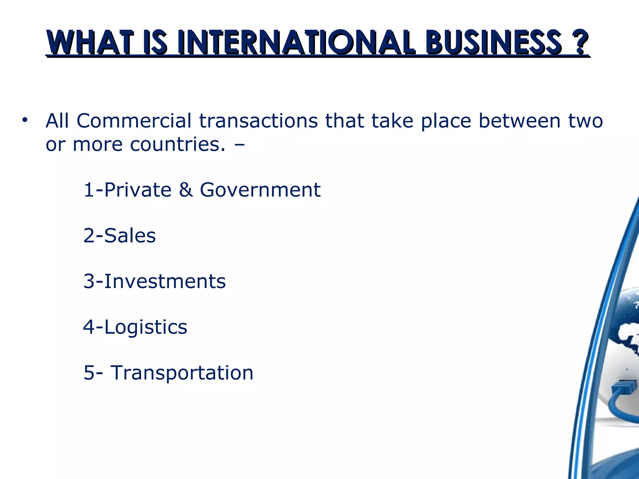 WWHHAATT IISS IINNTTEERRNNAATTIIOONNAALL BBUUSSIINNEESSSS ?? 
• All Commercial transactions that take place between two 
or more countries. – 
1-Private & Government 
2-Sales 
3-Investments 
4-Logistics 
5- Transportation 
 