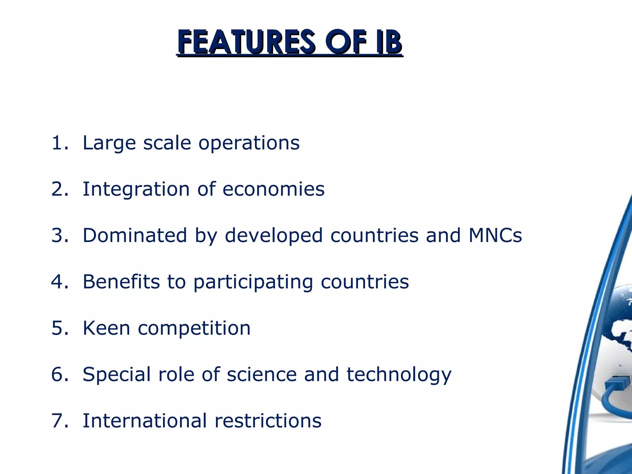 FFEEAATTUURREESS OOFF IIBB 
1. Large scale operations 
2. Integration of economies 
3. Dominated by developed countries and MNCs 
4. Benefits to participating countries 
5. Keen competition 
6. Special role of science and technology 
7. International restrictions 
 