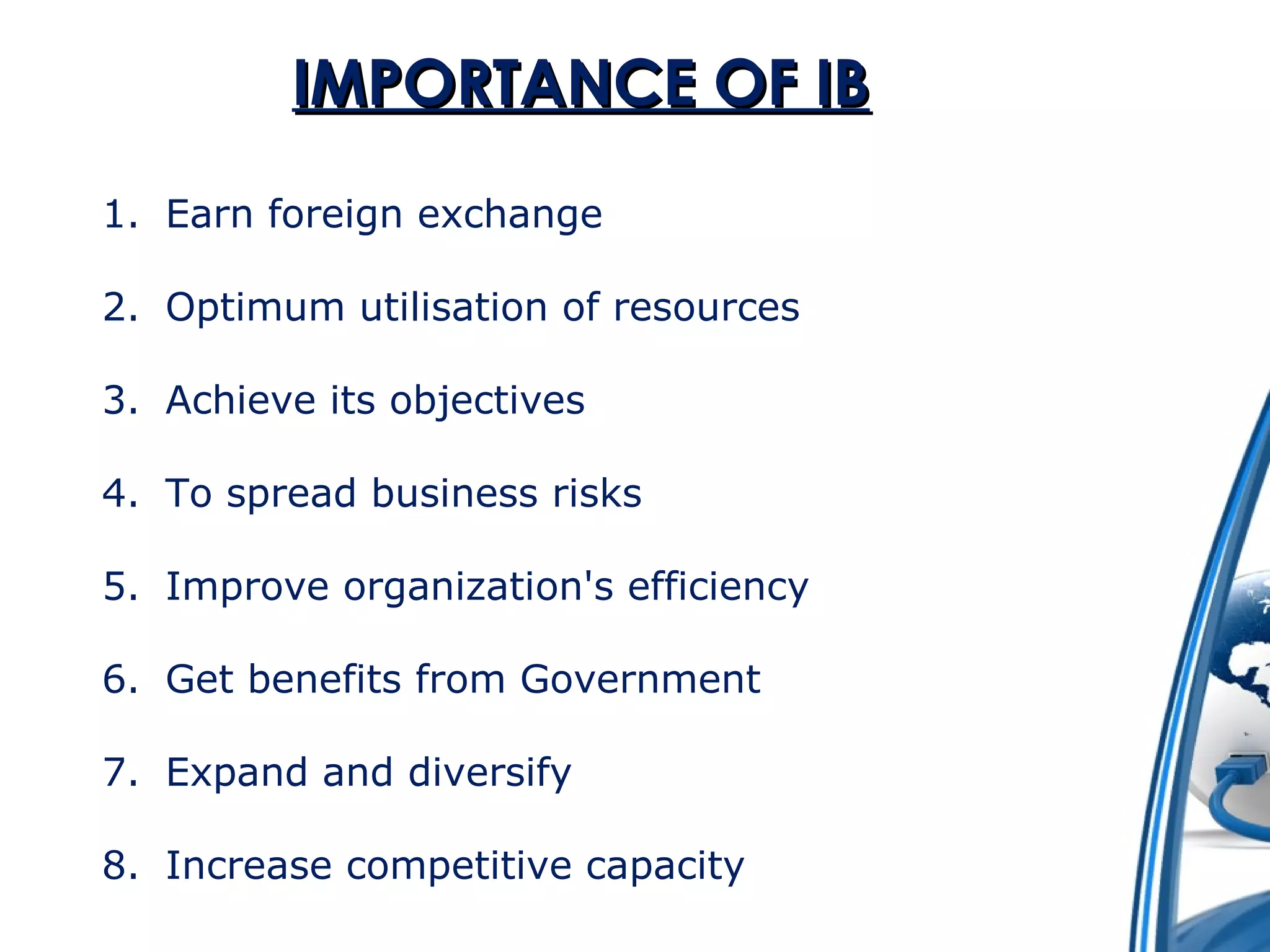 IIMMPPOORRTTAANNCCEE OOFF IIBB 
1. Earn foreign exchange 
2. Optimum utilisation of resources 
3. Achieve its objectives 
4. To spread business risks 
5. Improve organization's efficiency 
6. Get benefits from Government 
7. Expand and diversify 
8. Increase competitive capacity 
 