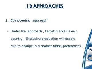 II BB AAPPPPRROOAACCHHEESS 
1. Ethnocentric approach 
• Under this approach , target market is own 
country , Exccesive production will export 
due to change in customer taste, preferences 
 