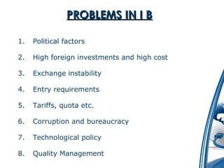 PPRROOBBLLEEMMSS IINN II BB 
1. Political factors 
2. High foreign investments and high cost 
3. Exchange instability 
4. Entry requirements 
5. Tariffs, quota etc. 
6. Corruption and bureaucracy 
7. Technological policy 
8. Quality Management 
 