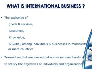 WWHHAATT IISS IINNTTEERRNNAATTIIOONNAALL BBUUSSIINNEESSSS ?? 
• The exchange of 
goods & services, 
Resources, 
Knowledge, 
& Skills , among individuals & businesses in multiple/two 
or more countries. 
• Transaction that are carried out across national borders 
to satisfy the objectives of individuals and organization 
 