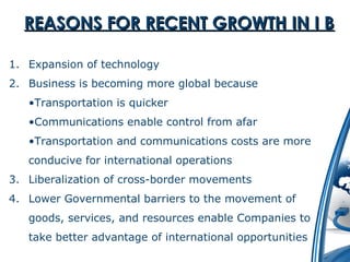RREEAASSOONNSS FFOORR RREECCEENNTT GGRROOWWTTHH IINN II BB 
1. Expansion of technology 
2. Business is becoming more global because 
•Transportation is quicker 
•Communications enable control from afar 
•Transportation and communications costs are more 
conducive for international operations 
3. Liberalization of cross-border movements 
4. Lower Governmental barriers to the movement of 
goods, services, and resources enable Companies to 
take better advantage of international opportunities 
 