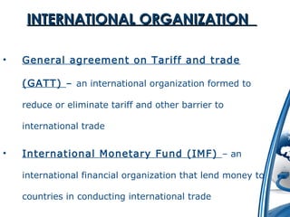 IINNTTEERRNNAATTIIOONNAALL OORRGGAANNIIZZAATTIIOONN 
• General agreement on Tariff and trade 
(GATT) – an international organization formed to 
reduce or eliminate tariff and other barrier to 
international trade 
• International Monetary Fund (IMF) – an 
international financial organization that lend money to 
countries in conducting international trade 
 