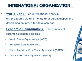 IINNTTEERRNNAATTIIOONNAALL OORRGGAANNIIZZAATTIIOONN 
• World Bank – an international financial 
organization that lend money to underdeveloped and 
developing countries for development 
• Economic Communities – the creation of 
common economic policies 
– World Trade Organization (WTO) 
– European Community (EC) 
– North American Free Trade Agreement (NAFTA) 
– Asian Free Trade Agreement (AFTA) 
 