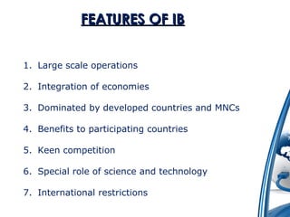 FFEEAATTUURREESS OOFF IIBB 
1. Large scale operations 
2. Integration of economies 
3. Dominated by developed countries and MNCs 
4. Benefits to participating countries 
5. Keen competition 
6. Special role of science and technology 
7. International restrictions 
 