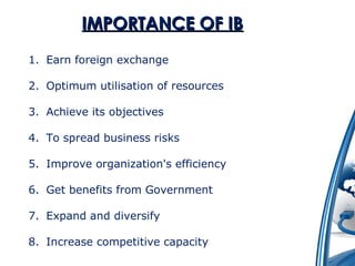 IIMMPPOORRTTAANNCCEE OOFF IIBB 
1. Earn foreign exchange 
2. Optimum utilisation of resources 
3. Achieve its objectives 
4. To spread business risks 
5. Improve organization's efficiency 
6. Get benefits from Government 
7. Expand and diversify 
8. Increase competitive capacity 
 