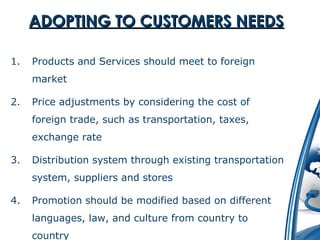 AADDOOPPTTIINNGG TTOO CCUUSSTTOOMMEERRSS NNEEEEDDSS 
1. Products and Services should meet to foreign 
market 
2. Price adjustments by considering the cost of 
foreign trade, such as transportation, taxes, 
exchange rate 
3. Distribution system through existing transportation 
system, suppliers and stores 
4. Promotion should be modified based on different 
languages, law, and culture from country to 
country 
 