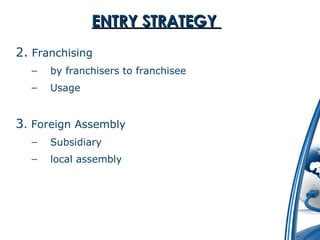 EENNTTRRYY SSTTRRAATTEEGGYY 
2. Franchising 
– by franchisers to franchisee 
– Usage 
3. Foreign Assembly 
– Subsidiary 
– local assembly 
 