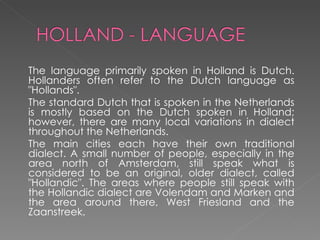 The language primarily spoken in Holland is Dutch. Hollanders often refer to the Dutch language as "Hollands". The standard Dutch that is spoken in the Netherlands is mostly based on the Dutch spoken in Holland; however, there are many local variations in dialect throughout the Netherlands. The main cities each have their own traditional dialect. A small number of people, especially in the area north of Amsterdam, still speak what is considered to be an original, older dialect, called "Hollandic". The areas where people still speak with the Hollandic dialect are Volendam and Marken and the area around there, West Friesland and the Zaanstreek. 