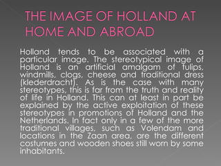 Holland tends to be associated with a particular image. The stereotypical image of Holland is an artificial amalgam of tulips, windmills, clogs, cheese and traditional dress (klederdracht). As is the case with many stereotypes, this is far from the truth and reality of life in Holland. This can at least in part be explained by the active exploitation of these stereotypes in promotions of Holland and the Netherlands. In fact only in a few of the more traditional villages, such as Volendam and locations in the Zaan area, are the different costumes and wooden shoes still worn by some inhabitants. 