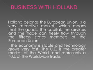 Holland belongs the European Union, is a very attractive market, which means that the goods, the capital, the services and the trade can freely flow through the fifteen states members of the European Union.  The economy is stable and technology grows very fast. The U.E. is the greater market of the World, and represents a 40% of the Worldwide trade.  BUSINESS WITH HOLLAND 