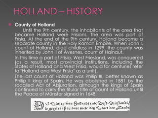 County of Holland   Until the 9th century, the inhabitants of the area that became Holland were Frisians. The area was part of Frisia. At the end of the 9th century, Holland became a separate county in the Holy Roman Empire. When John I, count of Holland, died childless in 1299, the county was inherited by John II of Avesnes, count of Hainaut.  In this time a part of Frisia, West Friesland, was conquered (as a result, most provincial institutions, including the States of Holland and West Frisia, would for centuries refer to "Holland and West Frisia" as a unit). The last count of Holland was Philip III, better known as Philip II king of Spain. He was abolished in 1581 by the socalled Act of Abjuration, although the kings of Spain continued to carry the titular title of count of Holland until the Peace of Münster signed in 1648.  