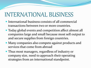 INTERNATIONAL BUSINESS
 International business consists of all commercial
transactions between two or more countries.
 Today global events and competition affect almost all
companies large and small because most sell output to
and secure supplies from foreign countries.
 Many companies also compete against products and
services that come from abroad
 Thus most managers, regardless of industry or
company size, need to approach their operating
strategies from an international standpoint.
 