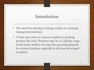 Introduction
• The need for entering a foreign market is a strategic
management decision.

• A firm may enter in overseas ...