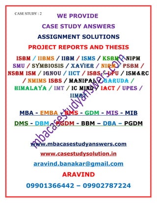 CASE STUDY : 2
WE PROVIDE
CASE STUDY ANSWERS
ASSIGNMENT SOLUTIONS
PROJECT REPORTS AND THESIS
ISBM / IIBMS / IIBM / ISMS / KSBM / NIPM
SMU / SYMBIOSIS / XAVIER / NIRM / PSBM /
NSBM ISM / IGNOU / IICT / ISBS / LPU / ISM&RC
/ NMIMS ISBS / MANIPAL / GARUDA /
HIMALAYA / IMT / IC MIND / IACT / UPES /
IIMRT
MBA - EMBA - BMS - GDM - MIS - MIB
DMS - DBM - PGDM - BBM – DBA – PGDM
www.mbacasestudyanswers.com
www.casestudysolution.in
aravind.banakar@gmail.com
ARAVIND
09901366442 – 09902787224
 