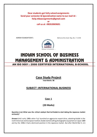 Dear students get fully solved assignments
Send your semester & Specialization name to our mail id :
help.mbaassignments@gmail.com
or
call us at : 08263069601
AEREN FOUNDATION’S Maharashtra Govt. Reg. No.: F-11724
Case Study Project
Total Marks: 80
SUBJECT :INTERNATIONAL BUSINESS
Case 1
(20 Marks)
Question.1.(a) What was the critical catalyst that led Kodak to start taking the Japanese market
seriously?
Answer:Until early 1980s when Fuji launched an aggressive export drive, attacking Kodak in the
north AmericanandEuropeanmarkets.Kodakstartedsellingphotographicequipment on Japan 1889
and by the 1930s it had a dominant position in the Japanese market. But after World War II, U.S
AN ISO 9001 : 2008 CERTIFIED INTERNATIONAL B-SCHOOL
 