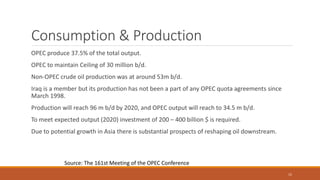 Consumption & Production
OPEC produce 37.5% of the total output.
OPEC to maintain Ceiling of 30 million b/d.
Non-OPEC crude oil production was at around 53m b/d.
Iraq is a member but its production has not been a part of any OPEC quota agreements since
March 1998.
Production will reach 96 m b/d by 2020, and OPEC output will reach to 34.5 m b/d.
To meet expected output (2020) investment of 200 – 400 billion $ is required.
Due to potential growth in Asia there is substantial prospects of reshaping oil downstream.
Source: The 161st Meeting of the OPEC Conference
15
 
