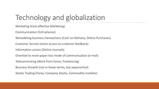 Technology and globalization
Marketing (Cost effective Marketing)
Communication (Cell-phones)
Remodeling business transections (Cash on Delivery, Online Purchases)
Customer Service (more access to customer feedback)
Information access (Online Journals)
Oriented to more paper less mode of communication (e-mail)
Telecommuting (Work from home, Freelancing)
Business Growth (not in linear terms, but exponential)
Stocks Trading (Forex, Company Stocks, Commodity markets)
 