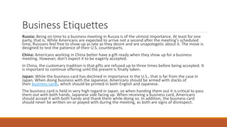 Business Etiquettes
Russia: Being on time to a business meeting in Russia is of the utmost importance. At least for one
party, that is. While Americans are expected to arrive not a second after the meeting's scheduled
time, Russians feel free to show up as late as they desire and are unapologetic about it. The move is
designed to test the patience of their U.S. counterparts.
China: Americans working in China better have a gift ready when they show up for a business
meeting. However, don't expect it to be eagerly accepted.
In China, the customary tradition is that gifts are refused up to three times before being accepted. It
is important to continue offering until the present is finally taken.
Japan: While the business card has declined in importance in the U.S., that is far from the case in
Japan. When doing business with the Japanese, Americans should be armed with stacks of
their business cards, which should be printed in both English and Japanese.
The business card is held in very high regard in Japan, so when handing them out it is critical to pass
them out with both hands, Japanese side facing up. When receiving a business card, Americans
should accept it with both hands and thank them while doing so. In addition, the business card
should never be written on or played with during the meeting, as both are signs of disrespect.
 