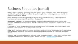 Business Etiquettes (contd)
Brazil: Expect a complete invasion of personal space if doing business in Brazil. While it could be
considered impolite in the U.S., in Brazil it is customary to stand extremely close and use lots of
physical contact while talking.
While the normal reaction might be to back away, those who do risk losing out on a potential
business relationship, since it is considered disrespectful.
United Arab Emirates: Left-handers may have some trouble doing business in the United Arab
Emirates. In Middle Eastern countries, the left hand is considered unclean and used strictly for bodily
hygiene.
It is important to eat, shake hands and pass documents with the right hand only. Using the left hand
to do any of those activities would be a serious insult.
India: When at a business dinner in India, Americans better be careful what they order. Those looking
to make a good impression should refrain from digging into a juicy steak or hamburger during the
dinner.
Since the cow is considered a sacred animal in India, some can consider it a sign of disrespect to order
any type of beef dish – or wear any type of leather — during a business lunch or dinner.
 
