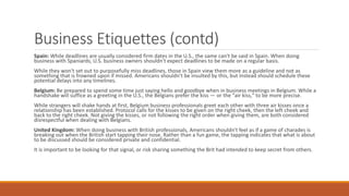 Business Etiquettes (contd)
Spain: While deadlines are usually considered firm dates in the U.S., the same can't be said in Spain. When doing
business with Spaniards, U.S. business owners shouldn't expect deadlines to be made on a regular basis.
While they won't set out to purposefully miss deadlines, those in Spain view them more as a guideline and not as
something that is frowned upon if missed. Americans shouldn't be insulted by this, but instead should schedule these
potential delays into any timelines.
Belgium: Be prepared to spend some time just saying hello and goodbye when in business meetings in Belgium. While a
handshake will suffice as a greeting in the U.S., the Belgians prefer the kiss — or the "air kiss," to be more precise.
While strangers will shake hands at first, Belgium business professionals greet each other with three air kisses once a
relationship has been established. Protocol calls for the kisses to be given on the right cheek, then the left cheek and
back to the right cheek. Not giving the kisses, or not following the right order when giving them, are both considered
disrespectful when dealing with Belgians.
United Kingdom: When doing business with British professionals, Americans shouldn't feel as if a game of charades is
breaking out when the British start tapping their nose. Rather than a fun game, the tapping indicates that what is about
to be discussed should be considered private and confidential.
It is important to be looking for that signal, or risk sharing something the Brit had intended to keep secret from others.
 