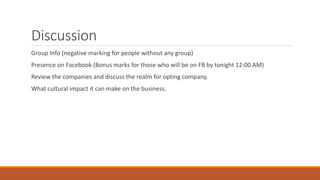Discussion
Group Info (negative marking for people without any group)
Presence on Facebook (Bonus marks for those who will be on FB by tonight 12:00 AM)
Review the companies and discuss the realm for opting company.
What cultural impact it can make on the business.
 