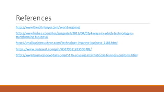 References
http://www.thejohnboyer.com/world-regions/
http://www.forbes.com/sites/gregsatell/2013/04/02/4-ways-in-which-technology-is-
transforming-business/
http://smallbusiness.chron.com/technology-improve-business-2188.html
https://www.pinterest.com/pin/83879611783596702/
http://www.businessnewsdaily.com/5176-unusual-international-business-customs.html
 