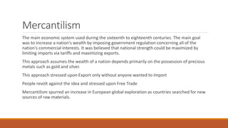 Mercantilism
The main economic system used during the sixteenth to eighteenth centuries. The main goal
was to increase a nation's wealth by imposing government regulation concerning all of the
nation's commercial interests. It was believed that national strength could be maximized by
limiting imports via tariffs and maximizing exports.
This approach assumes the wealth of a nation depends primarily on the possession of precious
metals such as gold and silver.
This approach stressed upon Export only without anyone wanted to Import
People revolt against the idea and stressed upon Free Trade
Mercantilism spurred an increase in European global exploration as countries searched for new
sources of raw materials.
 