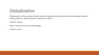 Globalization
Globalization is the process of international integration arising from the interchange of world
views, products, ideas and other aspects of culture.
Product: Spices
Ideas: Internet and use of technology
Culture: Jeans
 