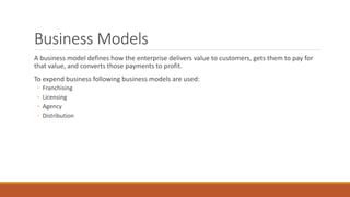 Business Models
A business model defines how the enterprise delivers value to customers, gets them to pay for
that value, and converts those payments to profit.
To expend business following business models are used:
◦ Franchising
◦ Licensing
◦ Agency
◦ Distribution
 