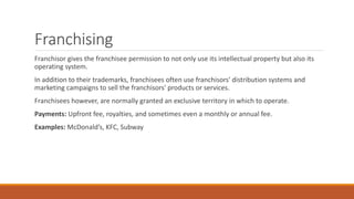 Franchising
Franchisor gives the franchisee permission to not only use its intellectual property but also its
operating system.
In addition to their trademarks, franchisees often use franchisors' distribution systems and
marketing campaigns to sell the franchisors' products or services.
Franchisees however, are normally granted an exclusive territory in which to operate.
Payments: Upfront fee, royalties, and sometimes even a monthly or annual fee.
Examples: McDonald’s, KFC, Subway
 
