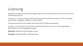 Licensing
Businesses sometimes grant other organizations licenses to give them permission to use their
intellectual property.
A license is a contract through which one party grants another permission to use its patents,
trademarks, copyrights, designs or trade secrets.
The agreement does not transfer ownership of the intellectual property.
Licensors can sometimes license their intellectual property to two or more organizations
operating in the same geographic region
Payments: Royalty or Licensing fee is paid.
Examples: Microsoft Office, Driving License
 
