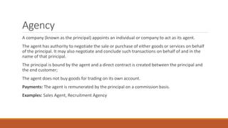 Agency
A company (known as the principal) appoints an individual or company to act as its agent.
The agent has authority to negotiate the sale or purchase of either goods or services on behalf
of the principal. It may also negotiate and conclude such transactions on behalf of and in the
name of that principal.
The principal is bound by the agent and a direct contract is created between the principal and
the end customer;
The agent does not buy goods for trading on its own account.
Payments: The agent is remunerated by the principal on a commission basis.
Examples: Sales Agent, Recruitment Agency
 