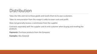 Distribution
Takes the title and risk to those goods and resells them to its own customers.
Takes its remuneration from the margin it adds to cover costs and profit.
Does not generally receive a commission from the supplier.
Contracts separately with the supplier and its end customer when buying and reselling the
products.
Payments: Purchase products from the Company
Examples: Abu Dawood
 