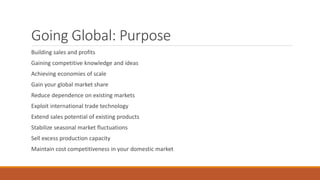 Going Global: Purpose
Building sales and profits
Gaining competitive knowledge and ideas
Achieving economies of scale
Gain your global market share
Reduce dependence on existing markets
Exploit international trade technology
Extend sales potential of existing products
Stabilize seasonal market fluctuations
Sell excess production capacity
Maintain cost competitiveness in your domestic market
 