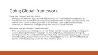 Going Global: framework
Know your company and your industry
◦ Before you can determine if your products and/or services are a fit for the global marketplace, you
should have a clear picture of where your company (and the industry in which it operates) is today, and
where it will be (as well as where you want it to be) tomorrow. Don’t forget to consider supply
constraints and other factors that might change your product or service lines later.
Determine how your business model translates.
◦ There are numerous ways for companies to enter foreign markets, including exporting, importing, joint
ventures, licensing and off-shore production. For firms that produce, manufacture or resell goods,
exporting is usually the easiest and least risky method. If you are interested in exporting, don’t overlook
indirect exporting, where an intermediary familiar with (and approved by the government to conduct)
business in the target country handles the actual transfer of goods.
 