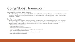 Going Global: framework
Identify and investigate target markets.
◦ As with starting a business you need to find a market that is hungry for what you have to offer. However, the
issue isn’t just demand. You must consider all the factors, positive and negative, that impact your ability to
penetrate a market.
Develop a business plan.
◦ The business plan you created when you opened your firm, and any subsequent plans you have made for
operating and/or expanding domestically, won’t translate directly to foreign markets. You may be able to
adapt it, or you may need a new plan entirely. There are many issues to consider, including:
◦ Potential markets/sources/customers.
◦ Import/export pricing strategies.
◦ Initial financing streams and anticipated revenues.
◦ Additional costs (e.g. marketing; shipping; inventory storage; storefront; travel).
◦ Legal, regulatory and licensure requirements.
◦ Potential partnership or investment opportunities, if you are interested.
◦ Sales model (Internet or location-based).
 