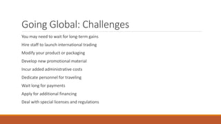Going Global: Challenges
You may need to wait for long-term gains
Hire staff to launch international trading
Modify your product or packaging
Develop new promotional material
Incur added administrative costs
Dedicate personnel for traveling
Wait long for payments
Apply for additional financing
Deal with special licenses and regulations
 