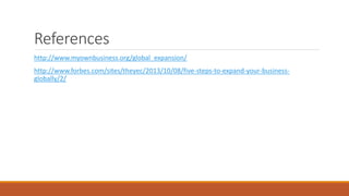 References
http://www.myownbusiness.org/global_expansion/
http://www.forbes.com/sites/theyec/2013/10/08/five-steps-to-expand-your-business-
globally/2/
 
