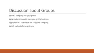 Discussion about Groups
Select a company and your group.
What cultural impact it can make on the business.
Apply Porter’s Five Forces on a regional company.
Which region to focus and why,
 