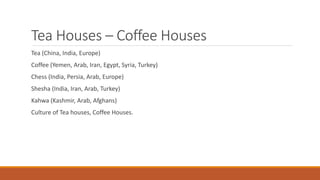 Tea Houses – Coffee Houses
Tea (China, India, Europe)
Coffee (Yemen, Arab, Iran, Egypt, Syria, Turkey)
Chess (India, Persia, Arab, Europe)
Shesha (India, Iran, Arab, Turkey)
Kahwa (Kashmir, Arab, Afghans)
Culture of Tea houses, Coffee Houses.
 
