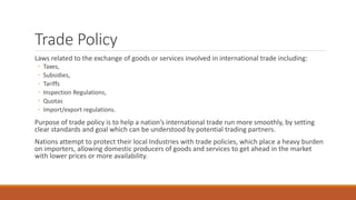 Trade Policy
Laws related to the exchange of goods or services involved in international trade including:
◦ Taxes,
◦ Subsidies,
◦ Tariffs
◦ Inspection Regulations,
◦ Quotas
◦ Import/export regulations.
Purpose of trade policy is to help a nation’s international trade run more smoothly, by setting
clear standards and goal which can be understood by potential trading partners.
Nations attempt to protect their local Industries with trade policies, which place a heavy burden
on importers, allowing domestic producers of goods and services to get ahead in the market
with lower prices or more availability.
 