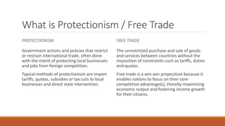 What is Protectionism / Free Trade
PROTECTIONISM
Government actions and policies that restrict
or restrain international trade, often done
with the intent of protecting local businesses
and jobs from foreign competition.
Typical methods of protectionism are import
tariffs, quotas, subsidies or tax cuts to local
businesses and direct state intervention.
FREE TRADE
The unrestricted purchase and sale of goods
and services between countries without the
imposition of constraints such as tariffs, duties
and quotas.
Free trade is a win-win proposition because it
enables nations to focus on their core
competitive advantage(s), thereby maximizing
economic output and fostering income growth
for their citizens.
 